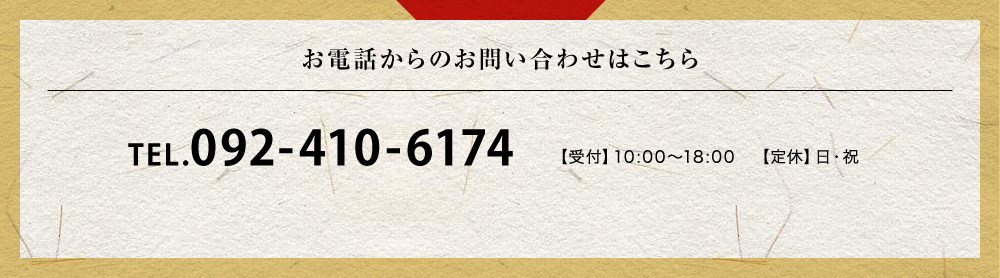 お電話からのお問い合わせはこちら TEL.092-410-6174 【受付】10:00〜18:00　【定休】日・祝