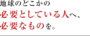 地球のどこかの必要としてる人へ、必要なものを。